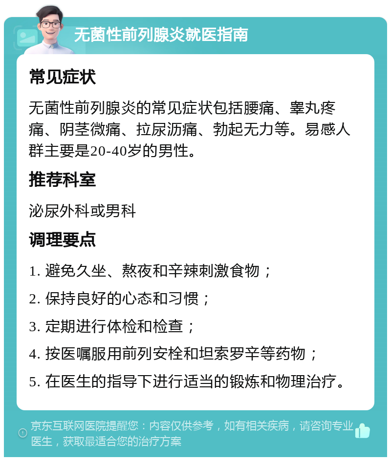 无菌性前列腺炎就医指南 常见症状 无菌性前列腺炎的常见症状包括腰痛、睾丸疼痛、阴茎微痛、拉尿沥痛、勃起无力等。易感人群主要是20-40岁的男性。 推荐科室 泌尿外科或男科 调理要点 1. 避免久坐、熬夜和辛辣刺激食物； 2. 保持良好的心态和习惯； 3. 定期进行体检和检查； 4. 按医嘱服用前列安栓和坦索罗辛等药物； 5. 在医生的指导下进行适当的锻炼和物理治疗。