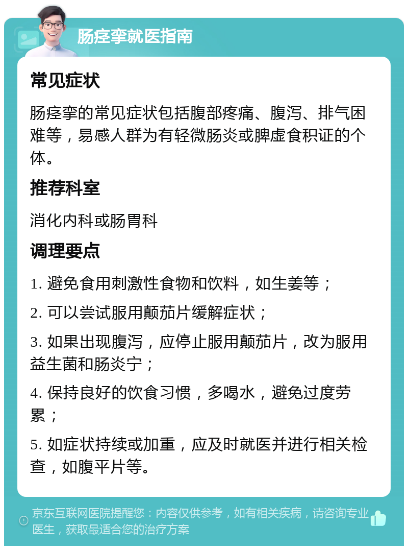 肠痉挛就医指南 常见症状 肠痉挛的常见症状包括腹部疼痛、腹泻、排气困难等，易感人群为有轻微肠炎或脾虚食积证的个体。 推荐科室 消化内科或肠胃科 调理要点 1. 避免食用刺激性食物和饮料，如生姜等； 2. 可以尝试服用颠茄片缓解症状； 3. 如果出现腹泻，应停止服用颠茄片，改为服用益生菌和肠炎宁； 4. 保持良好的饮食习惯，多喝水，避免过度劳累； 5. 如症状持续或加重，应及时就医并进行相关检查，如腹平片等。