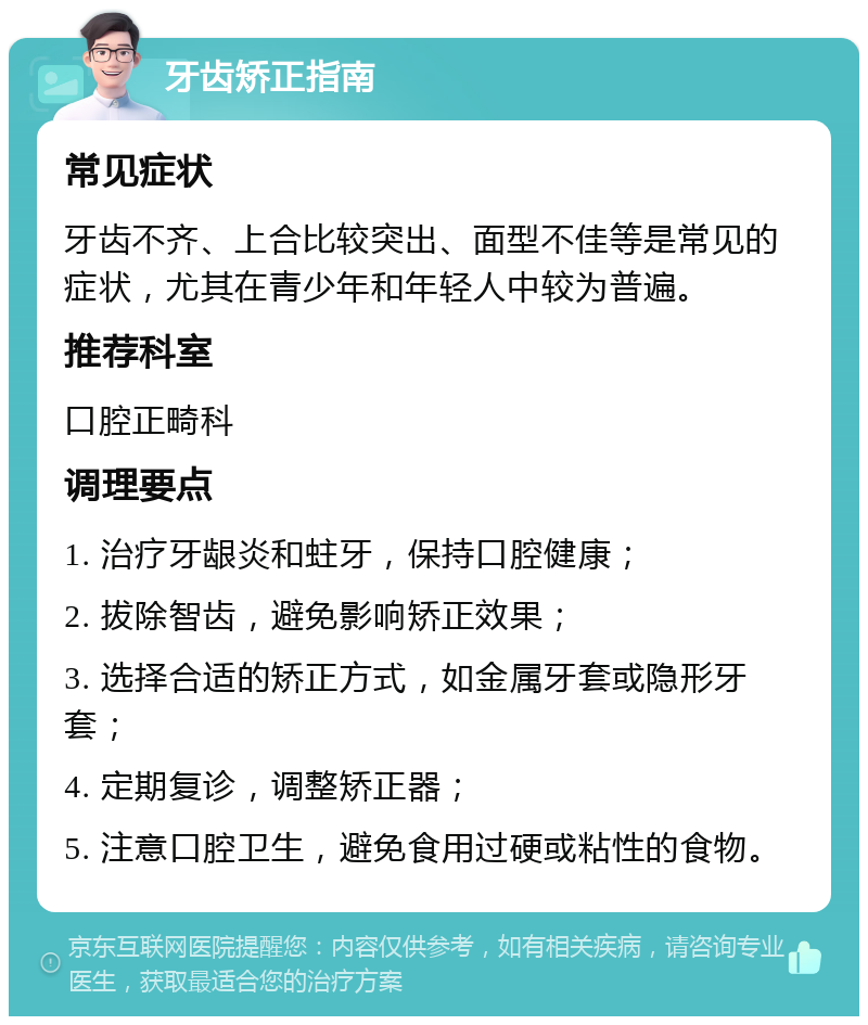 牙齿矫正指南 常见症状 牙齿不齐、上合比较突出、面型不佳等是常见的症状，尤其在青少年和年轻人中较为普遍。 推荐科室 口腔正畸科 调理要点 1. 治疗牙龈炎和蛀牙，保持口腔健康； 2. 拔除智齿，避免影响矫正效果； 3. 选择合适的矫正方式，如金属牙套或隐形牙套； 4. 定期复诊，调整矫正器； 5. 注意口腔卫生，避免食用过硬或粘性的食物。