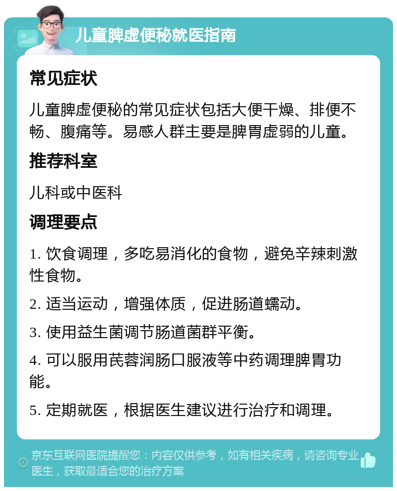 儿童脾虚便秘就医指南 常见症状 儿童脾虚便秘的常见症状包括大便干燥、排便不畅、腹痛等。易感人群主要是脾胃虚弱的儿童。 推荐科室 儿科或中医科 调理要点 1. 饮食调理，多吃易消化的食物，避免辛辣刺激性食物。 2. 适当运动，增强体质，促进肠道蠕动。 3. 使用益生菌调节肠道菌群平衡。 4. 可以服用芪蓉润肠口服液等中药调理脾胃功能。 5. 定期就医，根据医生建议进行治疗和调理。