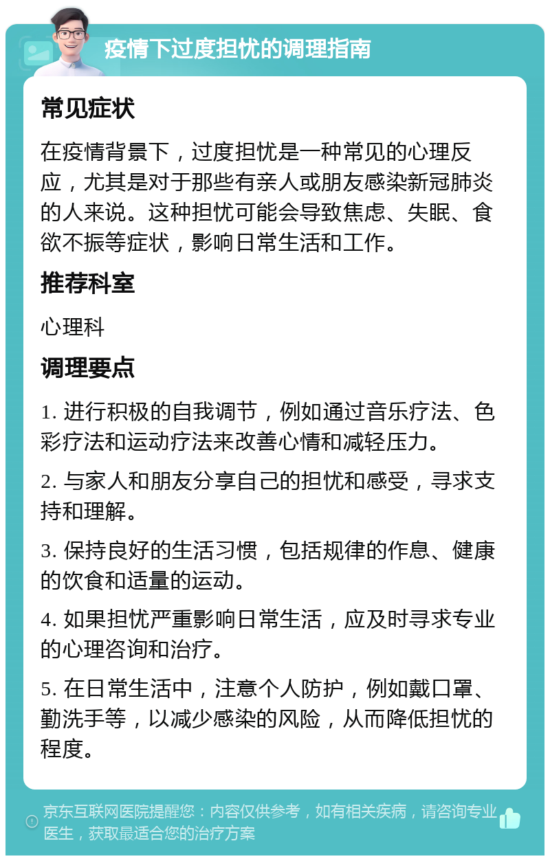 疫情下过度担忧的调理指南 常见症状 在疫情背景下，过度担忧是一种常见的心理反应，尤其是对于那些有亲人或朋友感染新冠肺炎的人来说。这种担忧可能会导致焦虑、失眠、食欲不振等症状，影响日常生活和工作。 推荐科室 心理科 调理要点 1. 进行积极的自我调节，例如通过音乐疗法、色彩疗法和运动疗法来改善心情和减轻压力。 2. 与家人和朋友分享自己的担忧和感受，寻求支持和理解。 3. 保持良好的生活习惯，包括规律的作息、健康的饮食和适量的运动。 4. 如果担忧严重影响日常生活，应及时寻求专业的心理咨询和治疗。 5. 在日常生活中，注意个人防护，例如戴口罩、勤洗手等，以减少感染的风险，从而降低担忧的程度。