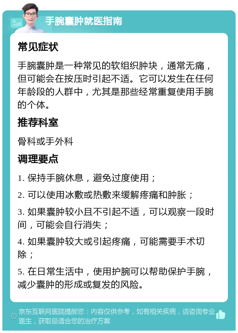 手腕囊肿就医指南 常见症状 手腕囊肿是一种常见的软组织肿块，通常无痛，但可能会在按压时引起不适。它可以发生在任何年龄段的人群中，尤其是那些经常重复使用手腕的个体。 推荐科室 骨科或手外科 调理要点 1. 保持手腕休息，避免过度使用； 2. 可以使用冰敷或热敷来缓解疼痛和肿胀； 3. 如果囊肿较小且不引起不适，可以观察一段时间，可能会自行消失； 4. 如果囊肿较大或引起疼痛，可能需要手术切除； 5. 在日常生活中，使用护腕可以帮助保护手腕，减少囊肿的形成或复发的风险。