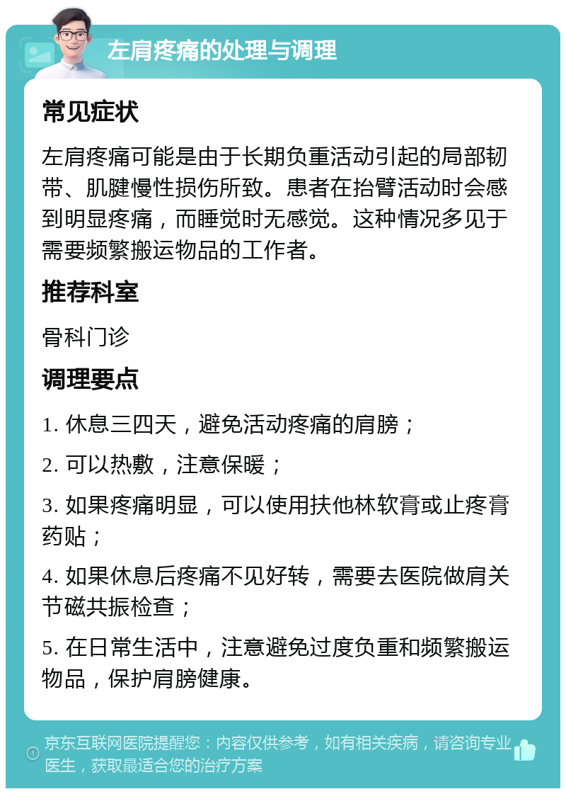 左肩疼痛的处理与调理 常见症状 左肩疼痛可能是由于长期负重活动引起的局部韧带、肌腱慢性损伤所致。患者在抬臂活动时会感到明显疼痛，而睡觉时无感觉。这种情况多见于需要频繁搬运物品的工作者。 推荐科室 骨科门诊 调理要点 1. 休息三四天，避免活动疼痛的肩膀； 2. 可以热敷，注意保暖； 3. 如果疼痛明显，可以使用扶他林软膏或止疼膏药贴； 4. 如果休息后疼痛不见好转，需要去医院做肩关节磁共振检查； 5. 在日常生活中，注意避免过度负重和频繁搬运物品，保护肩膀健康。