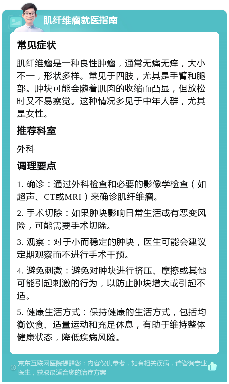 肌纤维瘤就医指南 常见症状 肌纤维瘤是一种良性肿瘤，通常无痛无痒，大小不一，形状多样。常见于四肢，尤其是手臂和腿部。肿块可能会随着肌肉的收缩而凸显，但放松时又不易察觉。这种情况多见于中年人群，尤其是女性。 推荐科室 外科 调理要点 1. 确诊：通过外科检查和必要的影像学检查（如超声、CT或MRI）来确诊肌纤维瘤。 2. 手术切除：如果肿块影响日常生活或有恶变风险，可能需要手术切除。 3. 观察：对于小而稳定的肿块，医生可能会建议定期观察而不进行手术干预。 4. 避免刺激：避免对肿块进行挤压、摩擦或其他可能引起刺激的行为，以防止肿块增大或引起不适。 5. 健康生活方式：保持健康的生活方式，包括均衡饮食、适量运动和充足休息，有助于维持整体健康状态，降低疾病风险。