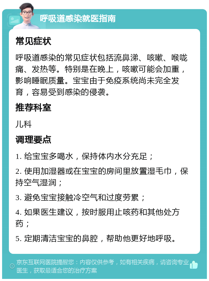 呼吸道感染就医指南 常见症状 呼吸道感染的常见症状包括流鼻涕、咳嗽、喉咙痛、发热等。特别是在晚上，咳嗽可能会加重，影响睡眠质量。宝宝由于免疫系统尚未完全发育，容易受到感染的侵袭。 推荐科室 儿科 调理要点 1. 给宝宝多喝水，保持体内水分充足； 2. 使用加湿器或在宝宝的房间里放置湿毛巾，保持空气湿润； 3. 避免宝宝接触冷空气和过度劳累； 4. 如果医生建议，按时服用止咳药和其他处方药； 5. 定期清洁宝宝的鼻腔，帮助他更好地呼吸。