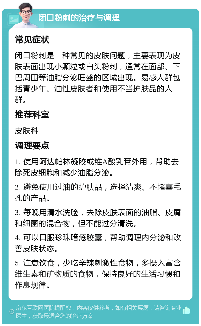 闭口粉刺的治疗与调理 常见症状 闭口粉刺是一种常见的皮肤问题，主要表现为皮肤表面出现小颗粒或白头粉刺，通常在面部、下巴周围等油脂分泌旺盛的区域出现。易感人群包括青少年、油性皮肤者和使用不当护肤品的人群。 推荐科室 皮肤科 调理要点 1. 使用阿达帕林凝胶或维A酸乳膏外用，帮助去除死皮细胞和减少油脂分泌。 2. 避免使用过油的护肤品，选择清爽、不堵塞毛孔的产品。 3. 每晚用清水洗脸，去除皮肤表面的油脂、皮屑和细菌的混合物，但不能过分清洗。 4. 可以口服珍珠暗疮胶囊，帮助调理内分泌和改善皮肤状态。 5. 注意饮食，少吃辛辣刺激性食物，多摄入富含维生素和矿物质的食物，保持良好的生活习惯和作息规律。