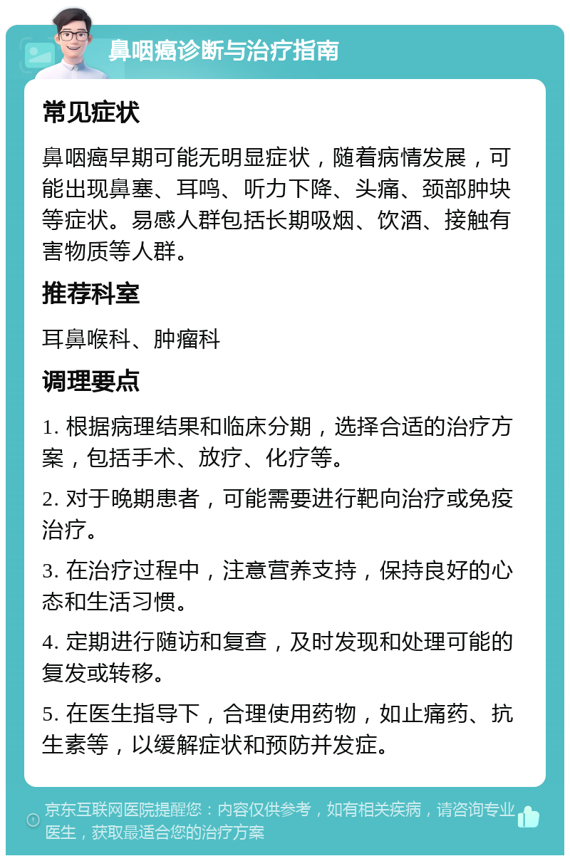 鼻咽癌诊断与治疗指南 常见症状 鼻咽癌早期可能无明显症状，随着病情发展，可能出现鼻塞、耳鸣、听力下降、头痛、颈部肿块等症状。易感人群包括长期吸烟、饮酒、接触有害物质等人群。 推荐科室 耳鼻喉科、肿瘤科 调理要点 1. 根据病理结果和临床分期，选择合适的治疗方案，包括手术、放疗、化疗等。 2. 对于晚期患者，可能需要进行靶向治疗或免疫治疗。 3. 在治疗过程中，注意营养支持，保持良好的心态和生活习惯。 4. 定期进行随访和复查，及时发现和处理可能的复发或转移。 5. 在医生指导下，合理使用药物，如止痛药、抗生素等，以缓解症状和预防并发症。