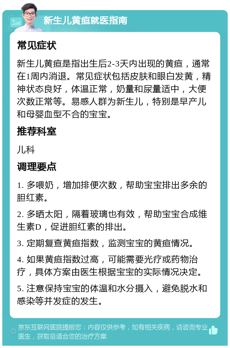 新生儿黄疸就医指南 常见症状 新生儿黄疸是指出生后2-3天内出现的黄疸，通常在1周内消退。常见症状包括皮肤和眼白发黄，精神状态良好，体温正常，奶量和尿量适中，大便次数正常等。易感人群为新生儿，特别是早产儿和母婴血型不合的宝宝。 推荐科室 儿科 调理要点 1. 多喂奶，增加排便次数，帮助宝宝排出多余的胆红素。 2. 多晒太阳，隔着玻璃也有效，帮助宝宝合成维生素D，促进胆红素的排出。 3. 定期复查黄疸指数，监测宝宝的黄疸情况。 4. 如果黄疸指数过高，可能需要光疗或药物治疗，具体方案由医生根据宝宝的实际情况决定。 5. 注意保持宝宝的体温和水分摄入，避免脱水和感染等并发症的发生。