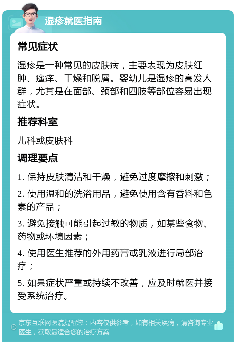 湿疹就医指南 常见症状 湿疹是一种常见的皮肤病，主要表现为皮肤红肿、瘙痒、干燥和脱屑。婴幼儿是湿疹的高发人群，尤其是在面部、颈部和四肢等部位容易出现症状。 推荐科室 儿科或皮肤科 调理要点 1. 保持皮肤清洁和干燥，避免过度摩擦和刺激； 2. 使用温和的洗浴用品，避免使用含有香料和色素的产品； 3. 避免接触可能引起过敏的物质，如某些食物、药物或环境因素； 4. 使用医生推荐的外用药膏或乳液进行局部治疗； 5. 如果症状严重或持续不改善，应及时就医并接受系统治疗。