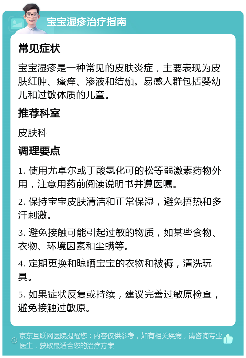 宝宝湿疹治疗指南 常见症状 宝宝湿疹是一种常见的皮肤炎症，主要表现为皮肤红肿、瘙痒、渗液和结痂。易感人群包括婴幼儿和过敏体质的儿童。 推荐科室 皮肤科 调理要点 1. 使用尤卓尔或丁酸氢化可的松等弱激素药物外用，注意用药前阅读说明书并遵医嘱。 2. 保持宝宝皮肤清洁和正常保湿，避免捂热和多汗刺激。 3. 避免接触可能引起过敏的物质，如某些食物、衣物、环境因素和尘螨等。 4. 定期更换和晾晒宝宝的衣物和被褥，清洗玩具。 5. 如果症状反复或持续，建议完善过敏原检查，避免接触过敏原。