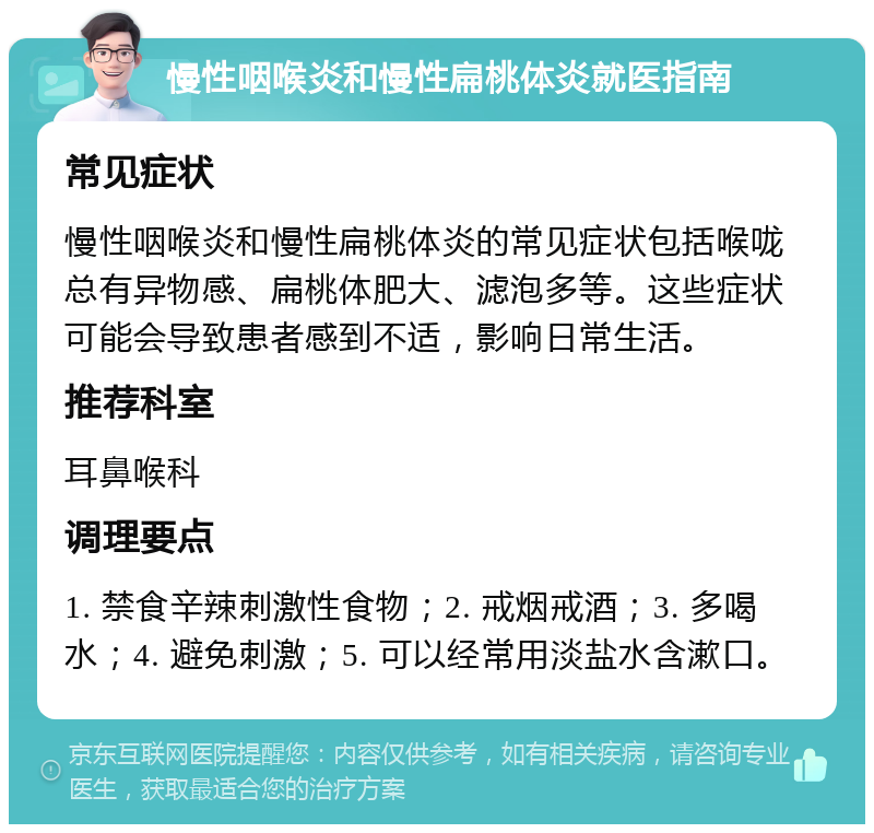 慢性咽喉炎和慢性扁桃体炎就医指南 常见症状 慢性咽喉炎和慢性扁桃体炎的常见症状包括喉咙总有异物感、扁桃体肥大、滤泡多等。这些症状可能会导致患者感到不适，影响日常生活。 推荐科室 耳鼻喉科 调理要点 1. 禁食辛辣刺激性食物；2. 戒烟戒酒；3. 多喝水；4. 避免刺激；5. 可以经常用淡盐水含漱口。