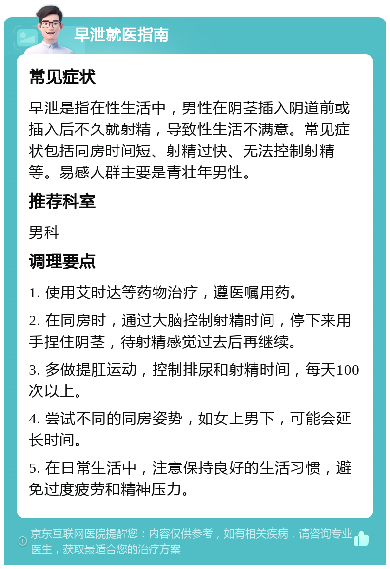 早泄就医指南 常见症状 早泄是指在性生活中，男性在阴茎插入阴道前或插入后不久就射精，导致性生活不满意。常见症状包括同房时间短、射精过快、无法控制射精等。易感人群主要是青壮年男性。 推荐科室 男科 调理要点 1. 使用艾时达等药物治疗，遵医嘱用药。 2. 在同房时，通过大脑控制射精时间，停下来用手捏住阴茎，待射精感觉过去后再继续。 3. 多做提肛运动，控制排尿和射精时间，每天100次以上。 4. 尝试不同的同房姿势，如女上男下，可能会延长时间。 5. 在日常生活中，注意保持良好的生活习惯，避免过度疲劳和精神压力。