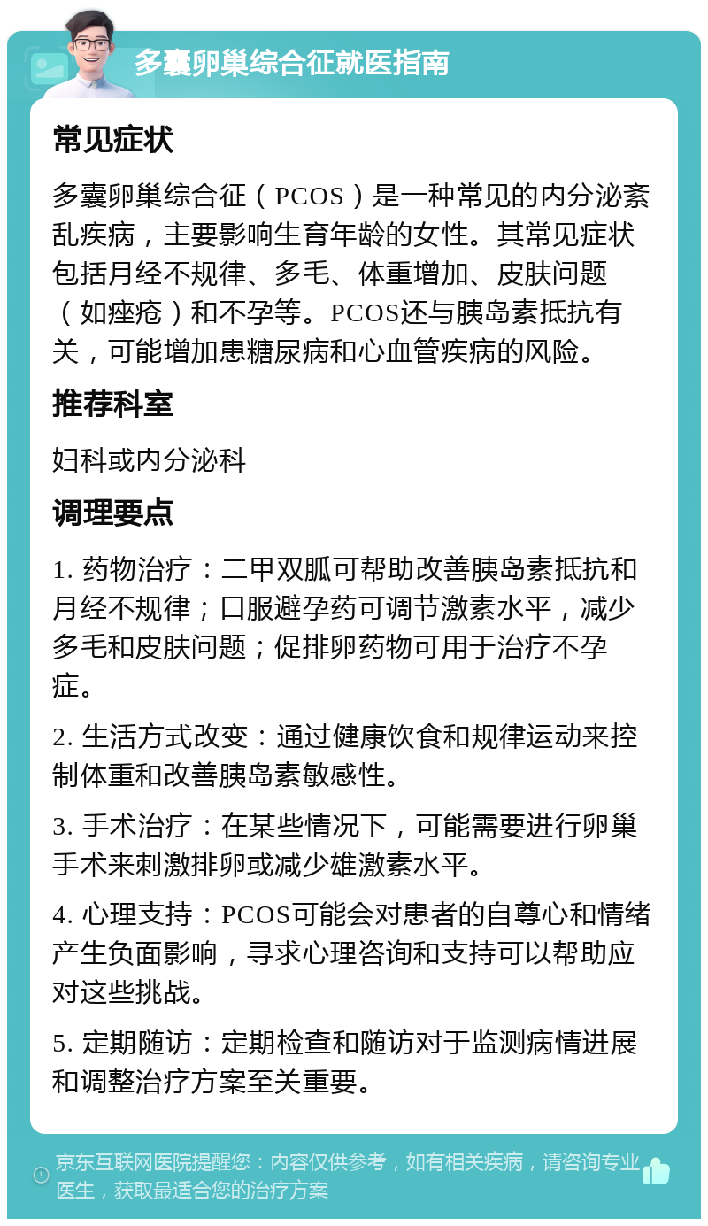 多囊卵巢综合征就医指南 常见症状 多囊卵巢综合征（PCOS）是一种常见的内分泌紊乱疾病，主要影响生育年龄的女性。其常见症状包括月经不规律、多毛、体重增加、皮肤问题（如痤疮）和不孕等。PCOS还与胰岛素抵抗有关，可能增加患糖尿病和心血管疾病的风险。 推荐科室 妇科或内分泌科 调理要点 1. 药物治疗：二甲双胍可帮助改善胰岛素抵抗和月经不规律；口服避孕药可调节激素水平，减少多毛和皮肤问题；促排卵药物可用于治疗不孕症。 2. 生活方式改变：通过健康饮食和规律运动来控制体重和改善胰岛素敏感性。 3. 手术治疗：在某些情况下，可能需要进行卵巢手术来刺激排卵或减少雄激素水平。 4. 心理支持：PCOS可能会对患者的自尊心和情绪产生负面影响，寻求心理咨询和支持可以帮助应对这些挑战。 5. 定期随访：定期检查和随访对于监测病情进展和调整治疗方案至关重要。