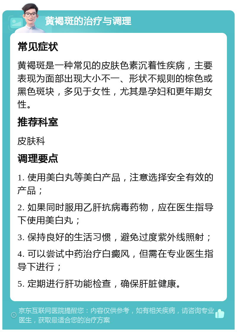 黄褐斑的治疗与调理 常见症状 黄褐斑是一种常见的皮肤色素沉着性疾病，主要表现为面部出现大小不一、形状不规则的棕色或黑色斑块，多见于女性，尤其是孕妇和更年期女性。 推荐科室 皮肤科 调理要点 1. 使用美白丸等美白产品，注意选择安全有效的产品； 2. 如果同时服用乙肝抗病毒药物，应在医生指导下使用美白丸； 3. 保持良好的生活习惯，避免过度紫外线照射； 4. 可以尝试中药治疗白癜风，但需在专业医生指导下进行； 5. 定期进行肝功能检查，确保肝脏健康。