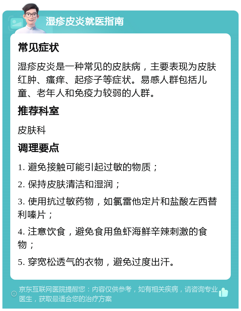 湿疹皮炎就医指南 常见症状 湿疹皮炎是一种常见的皮肤病，主要表现为皮肤红肿、瘙痒、起疹子等症状。易感人群包括儿童、老年人和免疫力较弱的人群。 推荐科室 皮肤科 调理要点 1. 避免接触可能引起过敏的物质； 2. 保持皮肤清洁和湿润； 3. 使用抗过敏药物，如氯雷他定片和盐酸左西替利嗪片； 4. 注意饮食，避免食用鱼虾海鲜辛辣刺激的食物； 5. 穿宽松透气的衣物，避免过度出汗。