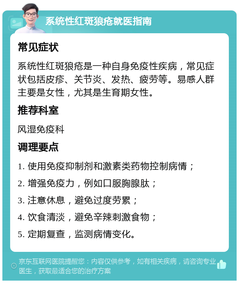 系统性红斑狼疮就医指南 常见症状 系统性红斑狼疮是一种自身免疫性疾病，常见症状包括皮疹、关节炎、发热、疲劳等。易感人群主要是女性，尤其是生育期女性。 推荐科室 风湿免疫科 调理要点 1. 使用免疫抑制剂和激素类药物控制病情； 2. 增强免疫力，例如口服胸腺肽； 3. 注意休息，避免过度劳累； 4. 饮食清淡，避免辛辣刺激食物； 5. 定期复查，监测病情变化。