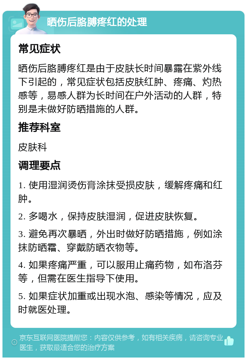 晒伤后胳膊疼红的处理 常见症状 晒伤后胳膊疼红是由于皮肤长时间暴露在紫外线下引起的，常见症状包括皮肤红肿、疼痛、灼热感等，易感人群为长时间在户外活动的人群，特别是未做好防晒措施的人群。 推荐科室 皮肤科 调理要点 1. 使用湿润烫伤膏涂抹受损皮肤，缓解疼痛和红肿。 2. 多喝水，保持皮肤湿润，促进皮肤恢复。 3. 避免再次暴晒，外出时做好防晒措施，例如涂抹防晒霜、穿戴防晒衣物等。 4. 如果疼痛严重，可以服用止痛药物，如布洛芬等，但需在医生指导下使用。 5. 如果症状加重或出现水泡、感染等情况，应及时就医处理。