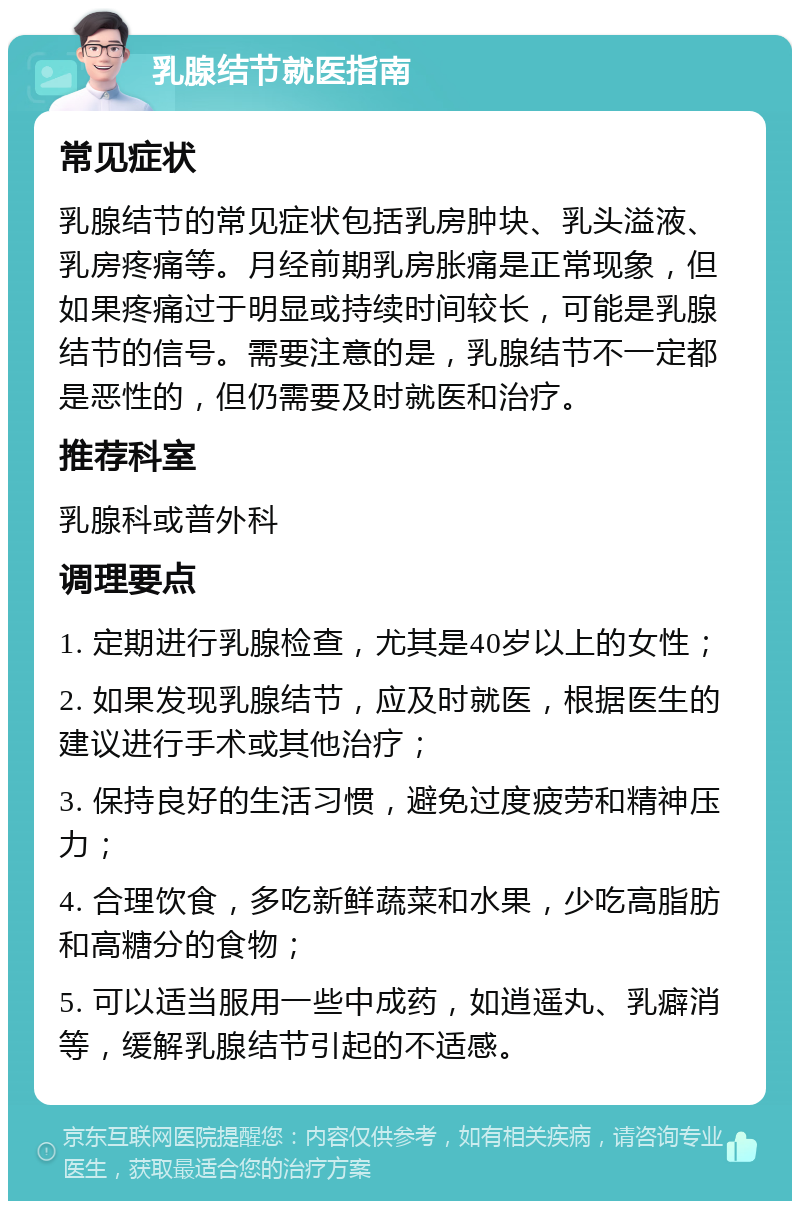 乳腺结节就医指南 常见症状 乳腺结节的常见症状包括乳房肿块、乳头溢液、乳房疼痛等。月经前期乳房胀痛是正常现象，但如果疼痛过于明显或持续时间较长，可能是乳腺结节的信号。需要注意的是，乳腺结节不一定都是恶性的，但仍需要及时就医和治疗。 推荐科室 乳腺科或普外科 调理要点 1. 定期进行乳腺检查，尤其是40岁以上的女性； 2. 如果发现乳腺结节，应及时就医，根据医生的建议进行手术或其他治疗； 3. 保持良好的生活习惯，避免过度疲劳和精神压力； 4. 合理饮食，多吃新鲜蔬菜和水果，少吃高脂肪和高糖分的食物； 5. 可以适当服用一些中成药，如逍遥丸、乳癖消等，缓解乳腺结节引起的不适感。