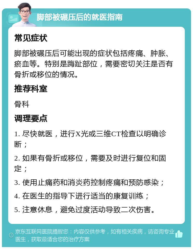 脚部被碾压后的就医指南 常见症状 脚部被碾压后可能出现的症状包括疼痛、肿胀、瘀血等。特别是踇趾部位，需要密切关注是否有骨折或移位的情况。 推荐科室 骨科 调理要点 1. 尽快就医，进行X光或三维CT检查以明确诊断； 2. 如果有骨折或移位，需要及时进行复位和固定； 3. 使用止痛药和消炎药控制疼痛和预防感染； 4. 在医生的指导下进行适当的康复训练； 5. 注意休息，避免过度活动导致二次伤害。