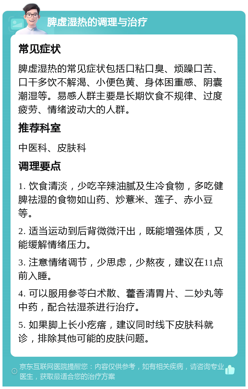 脾虚湿热的调理与治疗 常见症状 脾虚湿热的常见症状包括口粘口臭、烦躁口苦、口干多饮不解渴、小便色黄、身体困重感、阴囊潮湿等。易感人群主要是长期饮食不规律、过度疲劳、情绪波动大的人群。 推荐科室 中医科、皮肤科 调理要点 1. 饮食清淡，少吃辛辣油腻及生冷食物，多吃健脾祛湿的食物如山药、炒薏米、莲子、赤小豆等。 2. 适当运动到后背微微汗出，既能增强体质，又能缓解情绪压力。 3. 注意情绪调节，少思虑，少熬夜，建议在11点前入睡。 4. 可以服用参苓白术散、藿香清胃片、二妙丸等中药，配合祛湿茶进行治疗。 5. 如果脚上长小疙瘩，建议同时线下皮肤科就诊，排除其他可能的皮肤问题。