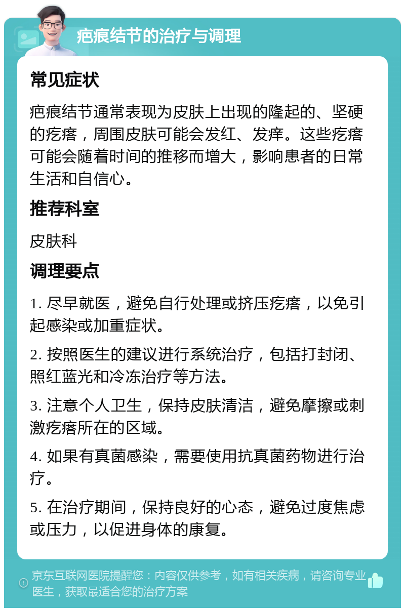 疤痕结节的治疗与调理 常见症状 疤痕结节通常表现为皮肤上出现的隆起的、坚硬的疙瘩，周围皮肤可能会发红、发痒。这些疙瘩可能会随着时间的推移而增大，影响患者的日常生活和自信心。 推荐科室 皮肤科 调理要点 1. 尽早就医，避免自行处理或挤压疙瘩，以免引起感染或加重症状。 2. 按照医生的建议进行系统治疗，包括打封闭、照红蓝光和冷冻治疗等方法。 3. 注意个人卫生，保持皮肤清洁，避免摩擦或刺激疙瘩所在的区域。 4. 如果有真菌感染，需要使用抗真菌药物进行治疗。 5. 在治疗期间，保持良好的心态，避免过度焦虑或压力，以促进身体的康复。