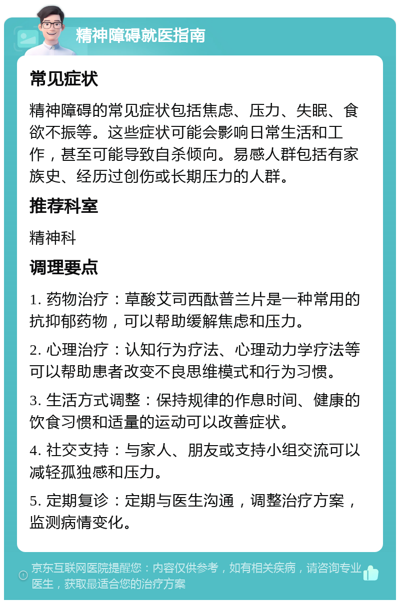 精神障碍就医指南 常见症状 精神障碍的常见症状包括焦虑、压力、失眠、食欲不振等。这些症状可能会影响日常生活和工作，甚至可能导致自杀倾向。易感人群包括有家族史、经历过创伤或长期压力的人群。 推荐科室 精神科 调理要点 1. 药物治疗：草酸艾司西酞普兰片是一种常用的抗抑郁药物，可以帮助缓解焦虑和压力。 2. 心理治疗：认知行为疗法、心理动力学疗法等可以帮助患者改变不良思维模式和行为习惯。 3. 生活方式调整：保持规律的作息时间、健康的饮食习惯和适量的运动可以改善症状。 4. 社交支持：与家人、朋友或支持小组交流可以减轻孤独感和压力。 5. 定期复诊：定期与医生沟通，调整治疗方案，监测病情变化。