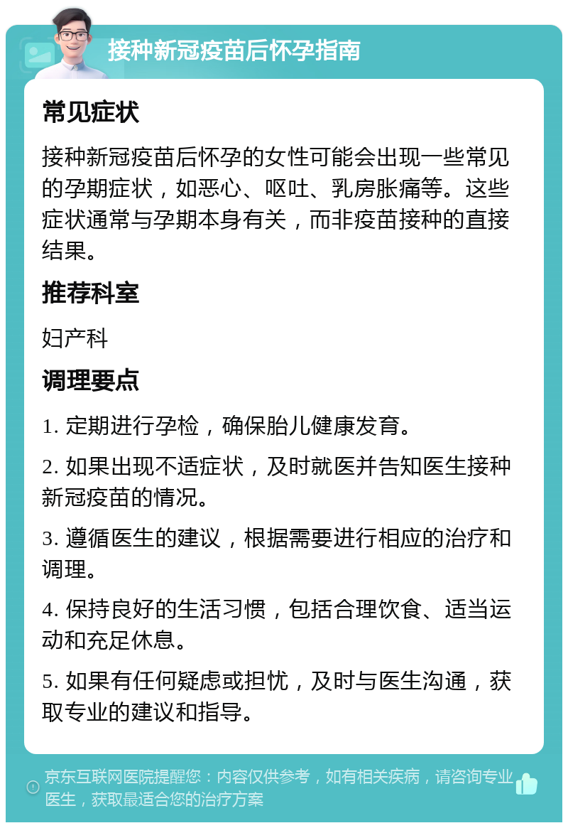 接种新冠疫苗后怀孕指南 常见症状 接种新冠疫苗后怀孕的女性可能会出现一些常见的孕期症状，如恶心、呕吐、乳房胀痛等。这些症状通常与孕期本身有关，而非疫苗接种的直接结果。 推荐科室 妇产科 调理要点 1. 定期进行孕检，确保胎儿健康发育。 2. 如果出现不适症状，及时就医并告知医生接种新冠疫苗的情况。 3. 遵循医生的建议，根据需要进行相应的治疗和调理。 4. 保持良好的生活习惯，包括合理饮食、适当运动和充足休息。 5. 如果有任何疑虑或担忧，及时与医生沟通，获取专业的建议和指导。