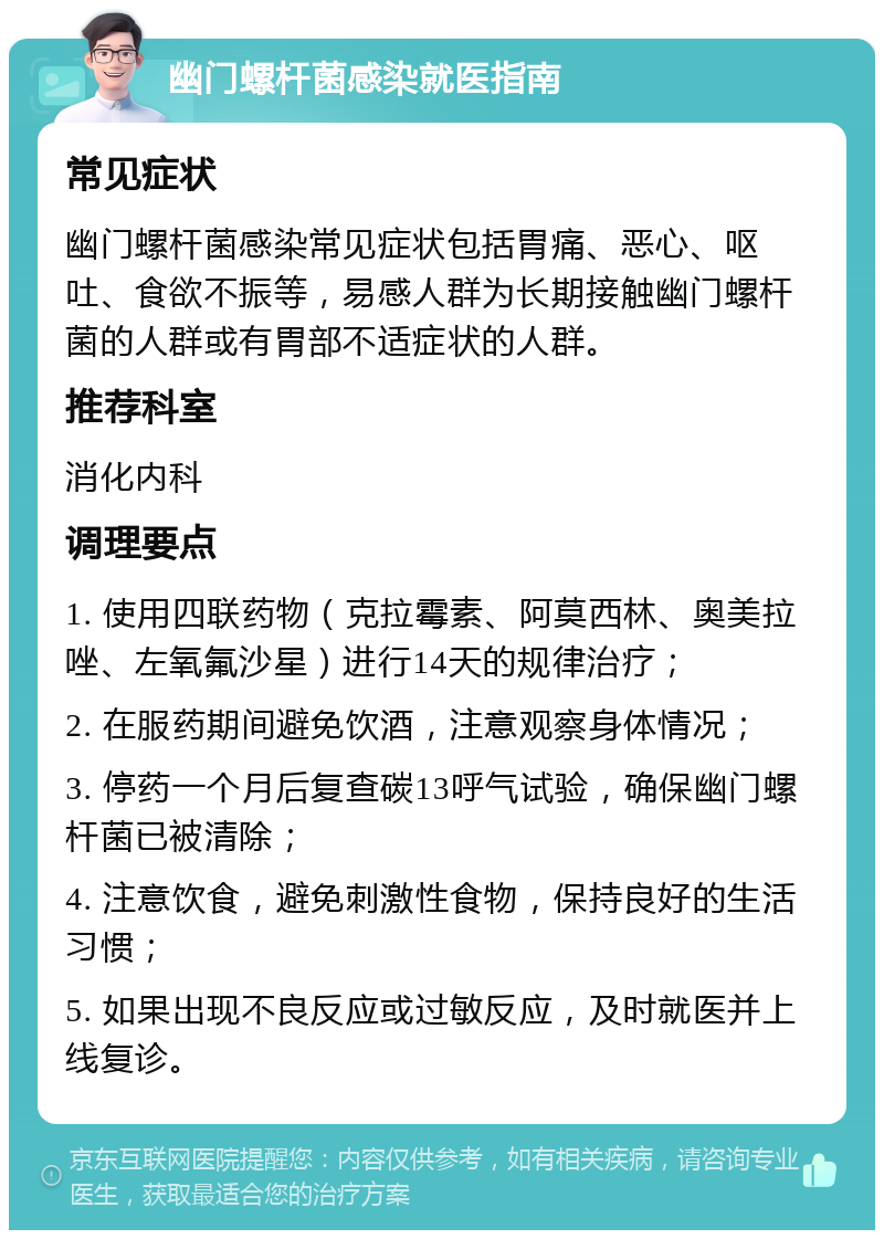 幽门螺杆菌感染就医指南 常见症状 幽门螺杆菌感染常见症状包括胃痛、恶心、呕吐、食欲不振等，易感人群为长期接触幽门螺杆菌的人群或有胃部不适症状的人群。 推荐科室 消化内科 调理要点 1. 使用四联药物（克拉霉素、阿莫西林、奥美拉唑、左氧氟沙星）进行14天的规律治疗； 2. 在服药期间避免饮酒，注意观察身体情况； 3. 停药一个月后复查碳13呼气试验，确保幽门螺杆菌已被清除； 4. 注意饮食，避免刺激性食物，保持良好的生活习惯； 5. 如果出现不良反应或过敏反应，及时就医并上线复诊。