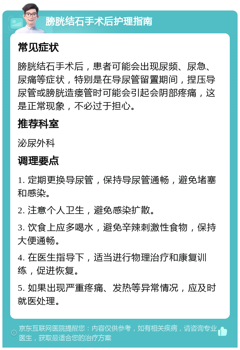 膀胱结石手术后护理指南 常见症状 膀胱结石手术后，患者可能会出现尿频、尿急、尿痛等症状，特别是在导尿管留置期间，捏压导尿管或膀胱造瘘管时可能会引起会阴部疼痛，这是正常现象，不必过于担心。 推荐科室 泌尿外科 调理要点 1. 定期更换导尿管，保持导尿管通畅，避免堵塞和感染。 2. 注意个人卫生，避免感染扩散。 3. 饮食上应多喝水，避免辛辣刺激性食物，保持大便通畅。 4. 在医生指导下，适当进行物理治疗和康复训练，促进恢复。 5. 如果出现严重疼痛、发热等异常情况，应及时就医处理。