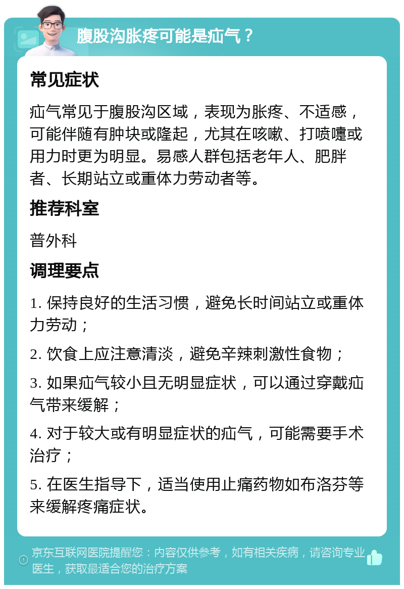 腹股沟胀疼可能是疝气？ 常见症状 疝气常见于腹股沟区域，表现为胀疼、不适感，可能伴随有肿块或隆起，尤其在咳嗽、打喷嚏或用力时更为明显。易感人群包括老年人、肥胖者、长期站立或重体力劳动者等。 推荐科室 普外科 调理要点 1. 保持良好的生活习惯，避免长时间站立或重体力劳动； 2. 饮食上应注意清淡，避免辛辣刺激性食物； 3. 如果疝气较小且无明显症状，可以通过穿戴疝气带来缓解； 4. 对于较大或有明显症状的疝气，可能需要手术治疗； 5. 在医生指导下，适当使用止痛药物如布洛芬等来缓解疼痛症状。