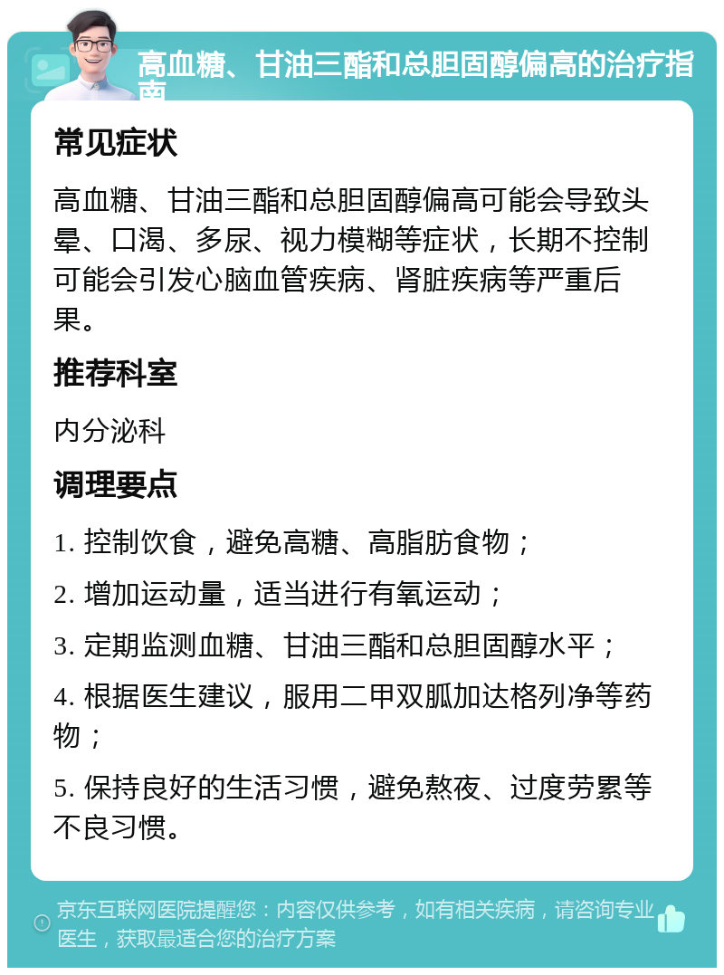 高血糖、甘油三酯和总胆固醇偏高的治疗指南 常见症状 高血糖、甘油三酯和总胆固醇偏高可能会导致头晕、口渴、多尿、视力模糊等症状，长期不控制可能会引发心脑血管疾病、肾脏疾病等严重后果。 推荐科室 内分泌科 调理要点 1. 控制饮食，避免高糖、高脂肪食物； 2. 增加运动量，适当进行有氧运动； 3. 定期监测血糖、甘油三酯和总胆固醇水平； 4. 根据医生建议，服用二甲双胍加达格列净等药物； 5. 保持良好的生活习惯，避免熬夜、过度劳累等不良习惯。