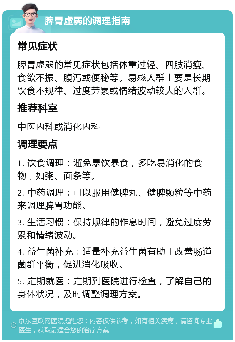 脾胃虚弱的调理指南 常见症状 脾胃虚弱的常见症状包括体重过轻、四肢消瘦、食欲不振、腹泻或便秘等。易感人群主要是长期饮食不规律、过度劳累或情绪波动较大的人群。 推荐科室 中医内科或消化内科 调理要点 1. 饮食调理：避免暴饮暴食，多吃易消化的食物，如粥、面条等。 2. 中药调理：可以服用健脾丸、健脾颗粒等中药来调理脾胃功能。 3. 生活习惯：保持规律的作息时间，避免过度劳累和情绪波动。 4. 益生菌补充：适量补充益生菌有助于改善肠道菌群平衡，促进消化吸收。 5. 定期就医：定期到医院进行检查，了解自己的身体状况，及时调整调理方案。