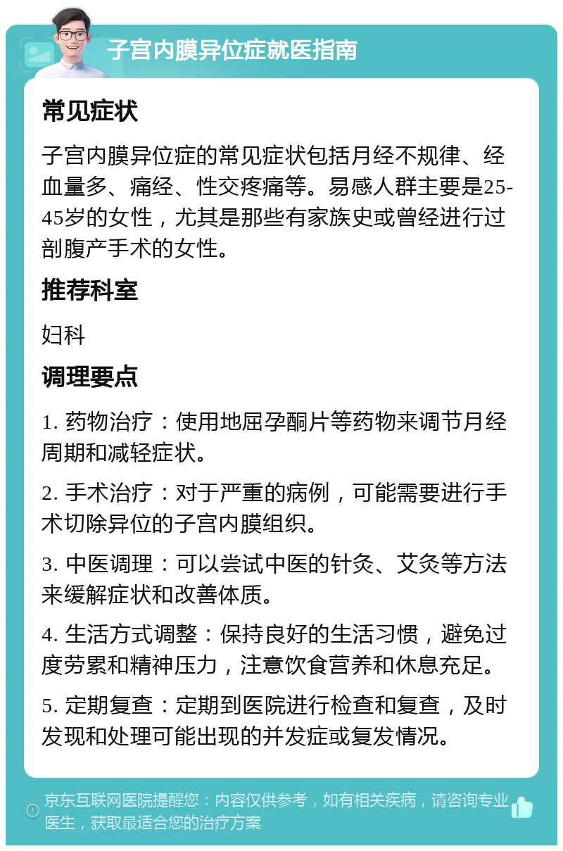 子宫内膜异位症就医指南 常见症状 子宫内膜异位症的常见症状包括月经不规律、经血量多、痛经、性交疼痛等。易感人群主要是25-45岁的女性，尤其是那些有家族史或曾经进行过剖腹产手术的女性。 推荐科室 妇科 调理要点 1. 药物治疗：使用地屈孕酮片等药物来调节月经周期和减轻症状。 2. 手术治疗：对于严重的病例，可能需要进行手术切除异位的子宫内膜组织。 3. 中医调理：可以尝试中医的针灸、艾灸等方法来缓解症状和改善体质。 4. 生活方式调整：保持良好的生活习惯，避免过度劳累和精神压力，注意饮食营养和休息充足。 5. 定期复查：定期到医院进行检查和复查，及时发现和处理可能出现的并发症或复发情况。