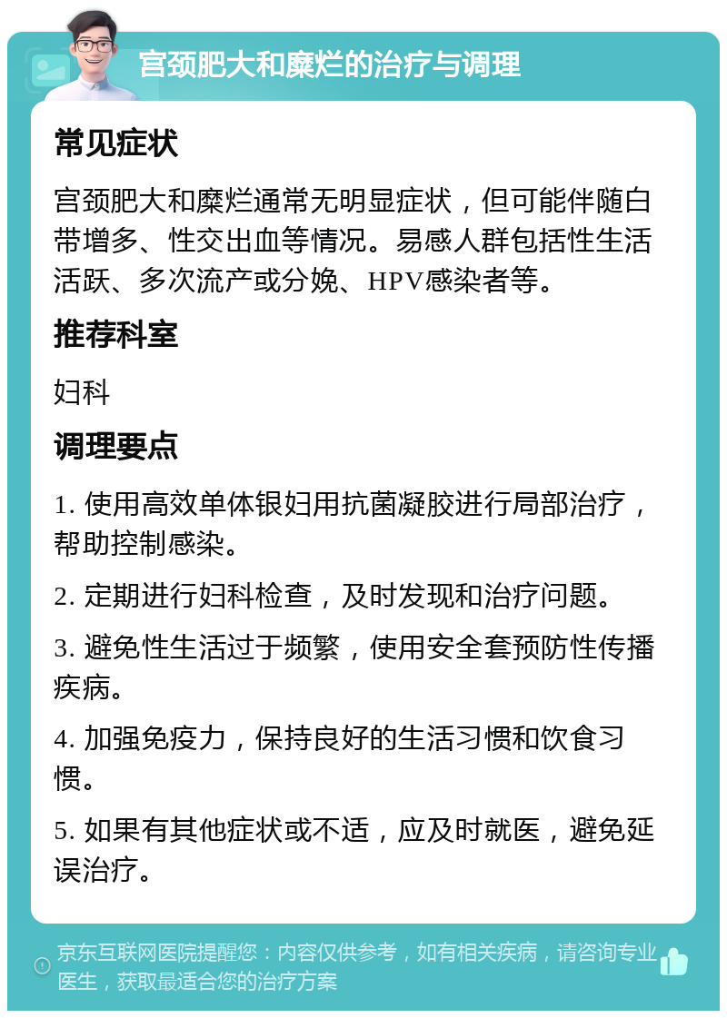 宫颈肥大和糜烂的治疗与调理 常见症状 宫颈肥大和糜烂通常无明显症状，但可能伴随白带增多、性交出血等情况。易感人群包括性生活活跃、多次流产或分娩、HPV感染者等。 推荐科室 妇科 调理要点 1. 使用高效单体银妇用抗菌凝胶进行局部治疗，帮助控制感染。 2. 定期进行妇科检查，及时发现和治疗问题。 3. 避免性生活过于频繁，使用安全套预防性传播疾病。 4. 加强免疫力，保持良好的生活习惯和饮食习惯。 5. 如果有其他症状或不适，应及时就医，避免延误治疗。