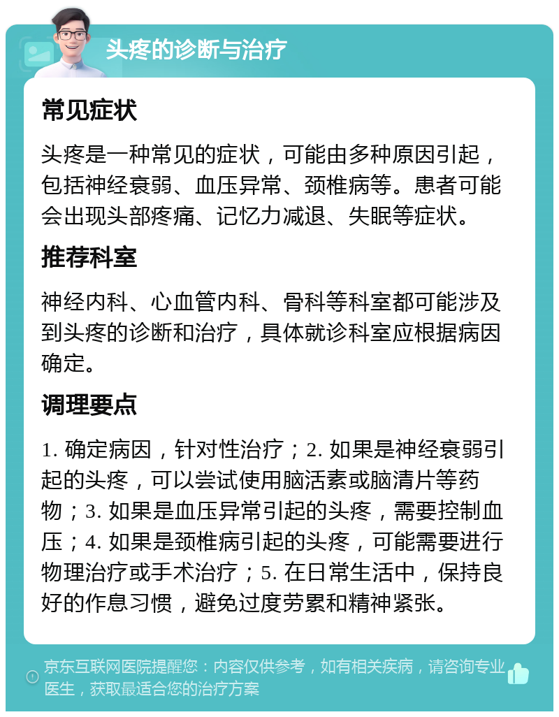 头疼的诊断与治疗 常见症状 头疼是一种常见的症状，可能由多种原因引起，包括神经衰弱、血压异常、颈椎病等。患者可能会出现头部疼痛、记忆力减退、失眠等症状。 推荐科室 神经内科、心血管内科、骨科等科室都可能涉及到头疼的诊断和治疗，具体就诊科室应根据病因确定。 调理要点 1. 确定病因，针对性治疗；2. 如果是神经衰弱引起的头疼，可以尝试使用脑活素或脑清片等药物；3. 如果是血压异常引起的头疼，需要控制血压；4. 如果是颈椎病引起的头疼，可能需要进行物理治疗或手术治疗；5. 在日常生活中，保持良好的作息习惯，避免过度劳累和精神紧张。