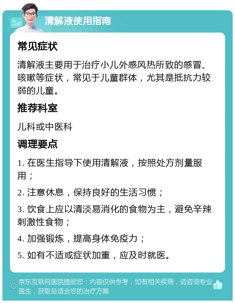 清解液使用指南 常见症状 清解液主要用于治疗小儿外感风热所致的感冒、咳嗽等症状，常见于儿童群体，尤其是抵抗力较弱的儿童。 推荐科室 儿科或中医科 调理要点 1. 在医生指导下使用清解液，按照处方剂量服用； 2. 注意休息，保持良好的生活习惯； 3. 饮食上应以清淡易消化的食物为主，避免辛辣刺激性食物； 4. 加强锻炼，提高身体免疫力； 5. 如有不适或症状加重，应及时就医。