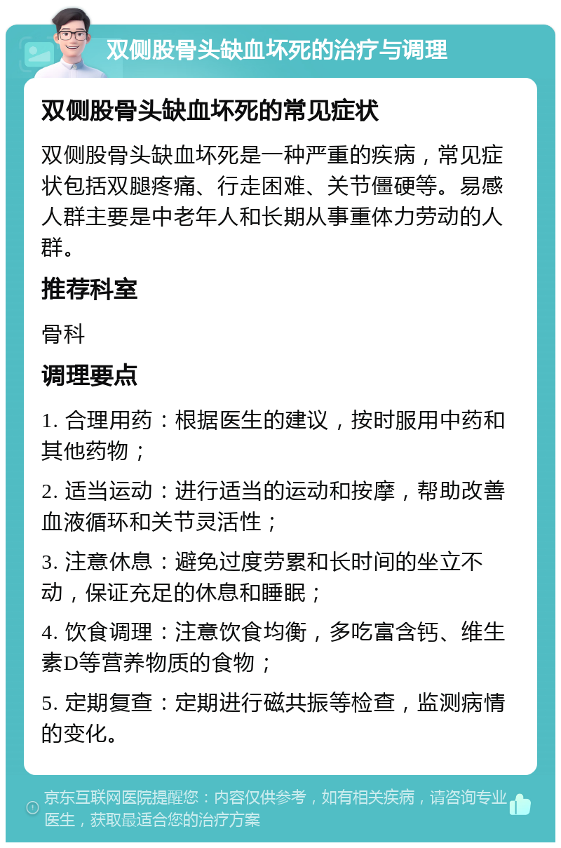 双侧股骨头缺血坏死的治疗与调理 双侧股骨头缺血坏死的常见症状 双侧股骨头缺血坏死是一种严重的疾病，常见症状包括双腿疼痛、行走困难、关节僵硬等。易感人群主要是中老年人和长期从事重体力劳动的人群。 推荐科室 骨科 调理要点 1. 合理用药：根据医生的建议，按时服用中药和其他药物； 2. 适当运动：进行适当的运动和按摩，帮助改善血液循环和关节灵活性； 3. 注意休息：避免过度劳累和长时间的坐立不动，保证充足的休息和睡眠； 4. 饮食调理：注意饮食均衡，多吃富含钙、维生素D等营养物质的食物； 5. 定期复查：定期进行磁共振等检查，监测病情的变化。