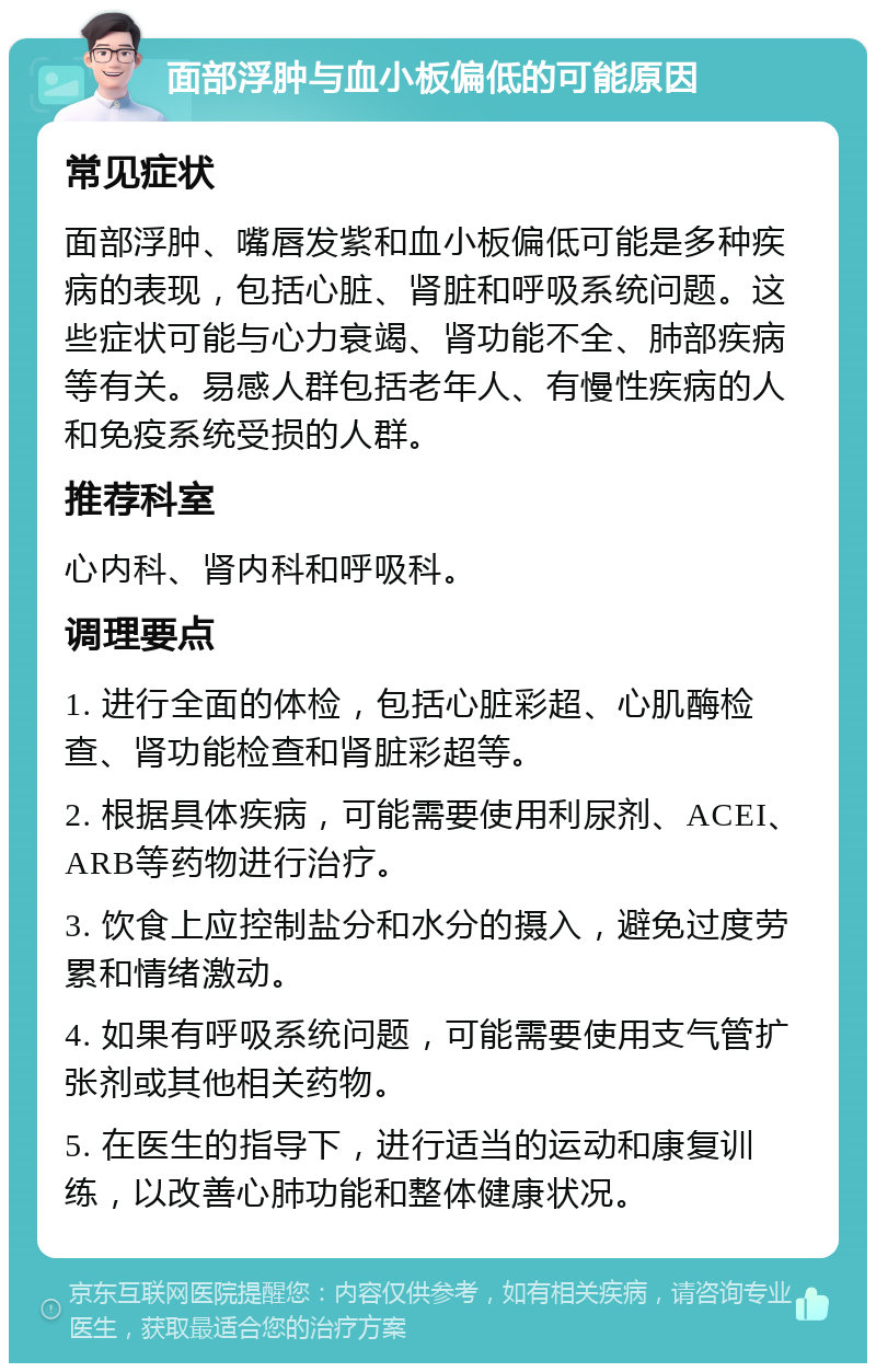 面部浮肿与血小板偏低的可能原因 常见症状 面部浮肿、嘴唇发紫和血小板偏低可能是多种疾病的表现，包括心脏、肾脏和呼吸系统问题。这些症状可能与心力衰竭、肾功能不全、肺部疾病等有关。易感人群包括老年人、有慢性疾病的人和免疫系统受损的人群。 推荐科室 心内科、肾内科和呼吸科。 调理要点 1. 进行全面的体检，包括心脏彩超、心肌酶检查、肾功能检查和肾脏彩超等。 2. 根据具体疾病，可能需要使用利尿剂、ACEI、ARB等药物进行治疗。 3. 饮食上应控制盐分和水分的摄入，避免过度劳累和情绪激动。 4. 如果有呼吸系统问题，可能需要使用支气管扩张剂或其他相关药物。 5. 在医生的指导下，进行适当的运动和康复训练，以改善心肺功能和整体健康状况。