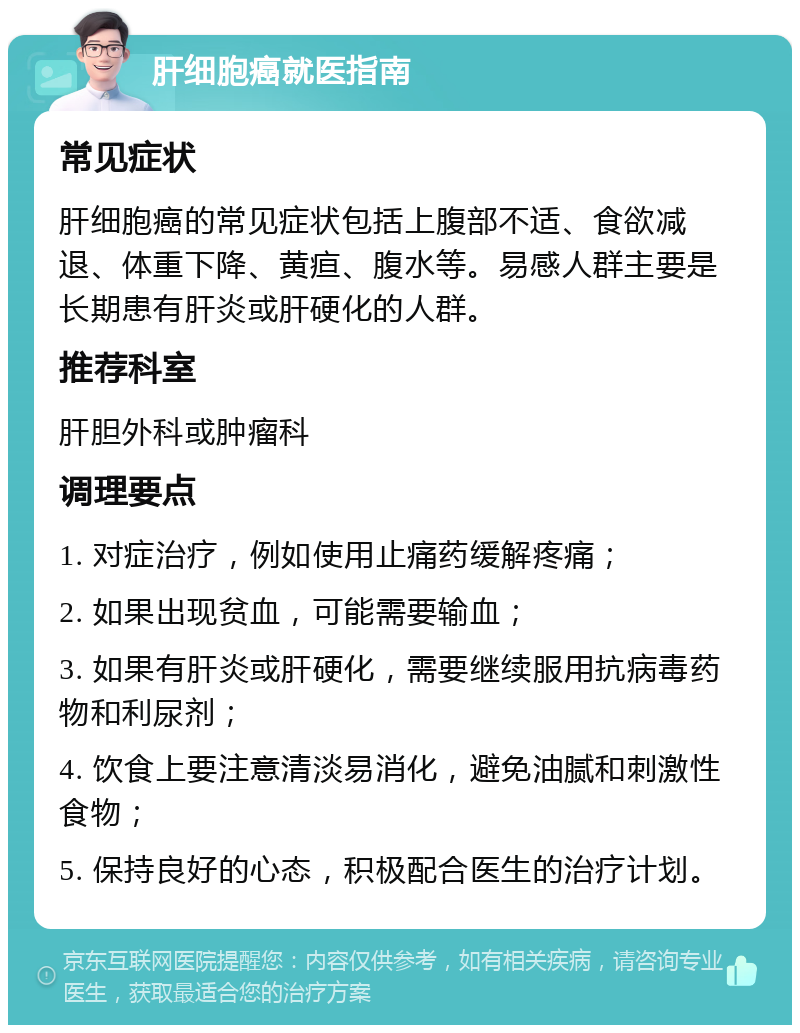 肝细胞癌就医指南 常见症状 肝细胞癌的常见症状包括上腹部不适、食欲减退、体重下降、黄疸、腹水等。易感人群主要是长期患有肝炎或肝硬化的人群。 推荐科室 肝胆外科或肿瘤科 调理要点 1. 对症治疗，例如使用止痛药缓解疼痛； 2. 如果出现贫血，可能需要输血； 3. 如果有肝炎或肝硬化，需要继续服用抗病毒药物和利尿剂； 4. 饮食上要注意清淡易消化，避免油腻和刺激性食物； 5. 保持良好的心态，积极配合医生的治疗计划。