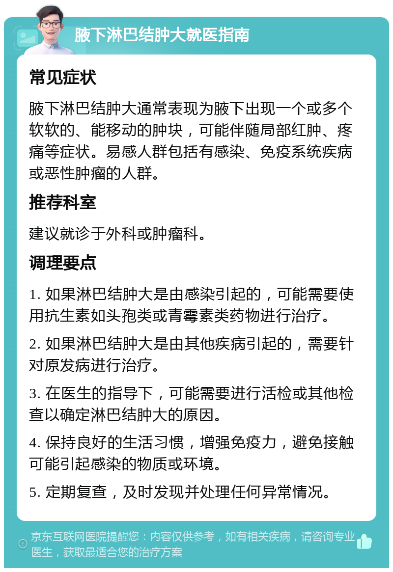 腋下淋巴结肿大就医指南 常见症状 腋下淋巴结肿大通常表现为腋下出现一个或多个软软的、能移动的肿块，可能伴随局部红肿、疼痛等症状。易感人群包括有感染、免疫系统疾病或恶性肿瘤的人群。 推荐科室 建议就诊于外科或肿瘤科。 调理要点 1. 如果淋巴结肿大是由感染引起的，可能需要使用抗生素如头孢类或青霉素类药物进行治疗。 2. 如果淋巴结肿大是由其他疾病引起的，需要针对原发病进行治疗。 3. 在医生的指导下，可能需要进行活检或其他检查以确定淋巴结肿大的原因。 4. 保持良好的生活习惯，增强免疫力，避免接触可能引起感染的物质或环境。 5. 定期复查，及时发现并处理任何异常情况。