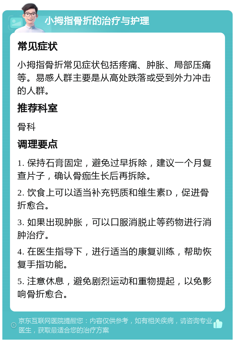 小拇指骨折的治疗与护理 常见症状 小拇指骨折常见症状包括疼痛、肿胀、局部压痛等。易感人群主要是从高处跌落或受到外力冲击的人群。 推荐科室 骨科 调理要点 1. 保持石膏固定，避免过早拆除，建议一个月复查片子，确认骨痂生长后再拆除。 2. 饮食上可以适当补充钙质和维生素D，促进骨折愈合。 3. 如果出现肿胀，可以口服消脱止等药物进行消肿治疗。 4. 在医生指导下，进行适当的康复训练，帮助恢复手指功能。 5. 注意休息，避免剧烈运动和重物提起，以免影响骨折愈合。