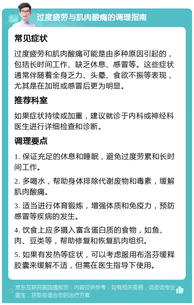 过度疲劳与肌肉酸痛的调理指南 常见症状 过度疲劳和肌肉酸痛可能是由多种原因引起的，包括长时间工作、缺乏休息、感冒等。这些症状通常伴随着全身乏力、头晕、食欲不振等表现，尤其是在加班或感冒后更为明显。 推荐科室 如果症状持续或加重，建议就诊于内科或神经科医生进行详细检查和诊断。 调理要点 1. 保证充足的休息和睡眠，避免过度劳累和长时间工作。 2. 多喝水，帮助身体排除代谢废物和毒素，缓解肌肉酸痛。 3. 适当进行体育锻炼，增强体质和免疫力，预防感冒等疾病的发生。 4. 饮食上应多摄入富含蛋白质的食物，如鱼、肉、豆类等，帮助修复和恢复肌肉组织。 5. 如果有发热等症状，可以考虑服用布洛芬缓释胶囊来缓解不适，但需在医生指导下使用。