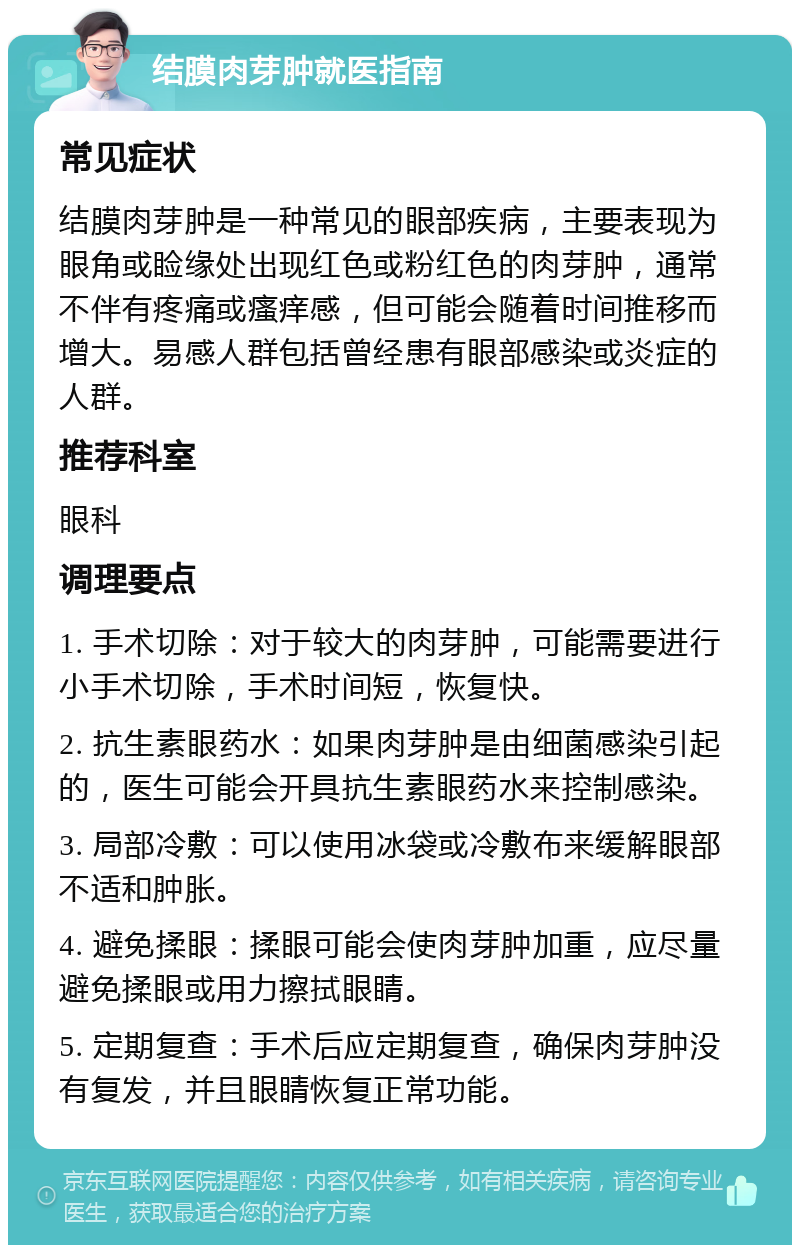 结膜肉芽肿就医指南 常见症状 结膜肉芽肿是一种常见的眼部疾病，主要表现为眼角或睑缘处出现红色或粉红色的肉芽肿，通常不伴有疼痛或瘙痒感，但可能会随着时间推移而增大。易感人群包括曾经患有眼部感染或炎症的人群。 推荐科室 眼科 调理要点 1. 手术切除：对于较大的肉芽肿，可能需要进行小手术切除，手术时间短，恢复快。 2. 抗生素眼药水：如果肉芽肿是由细菌感染引起的，医生可能会开具抗生素眼药水来控制感染。 3. 局部冷敷：可以使用冰袋或冷敷布来缓解眼部不适和肿胀。 4. 避免揉眼：揉眼可能会使肉芽肿加重，应尽量避免揉眼或用力擦拭眼睛。 5. 定期复查：手术后应定期复查，确保肉芽肿没有复发，并且眼睛恢复正常功能。