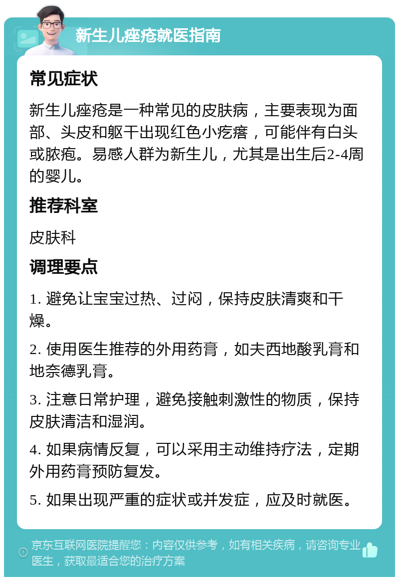 新生儿痤疮就医指南 常见症状 新生儿痤疮是一种常见的皮肤病，主要表现为面部、头皮和躯干出现红色小疙瘩，可能伴有白头或脓疱。易感人群为新生儿，尤其是出生后2-4周的婴儿。 推荐科室 皮肤科 调理要点 1. 避免让宝宝过热、过闷，保持皮肤清爽和干燥。 2. 使用医生推荐的外用药膏，如夫西地酸乳膏和地奈德乳膏。 3. 注意日常护理，避免接触刺激性的物质，保持皮肤清洁和湿润。 4. 如果病情反复，可以采用主动维持疗法，定期外用药膏预防复发。 5. 如果出现严重的症状或并发症，应及时就医。