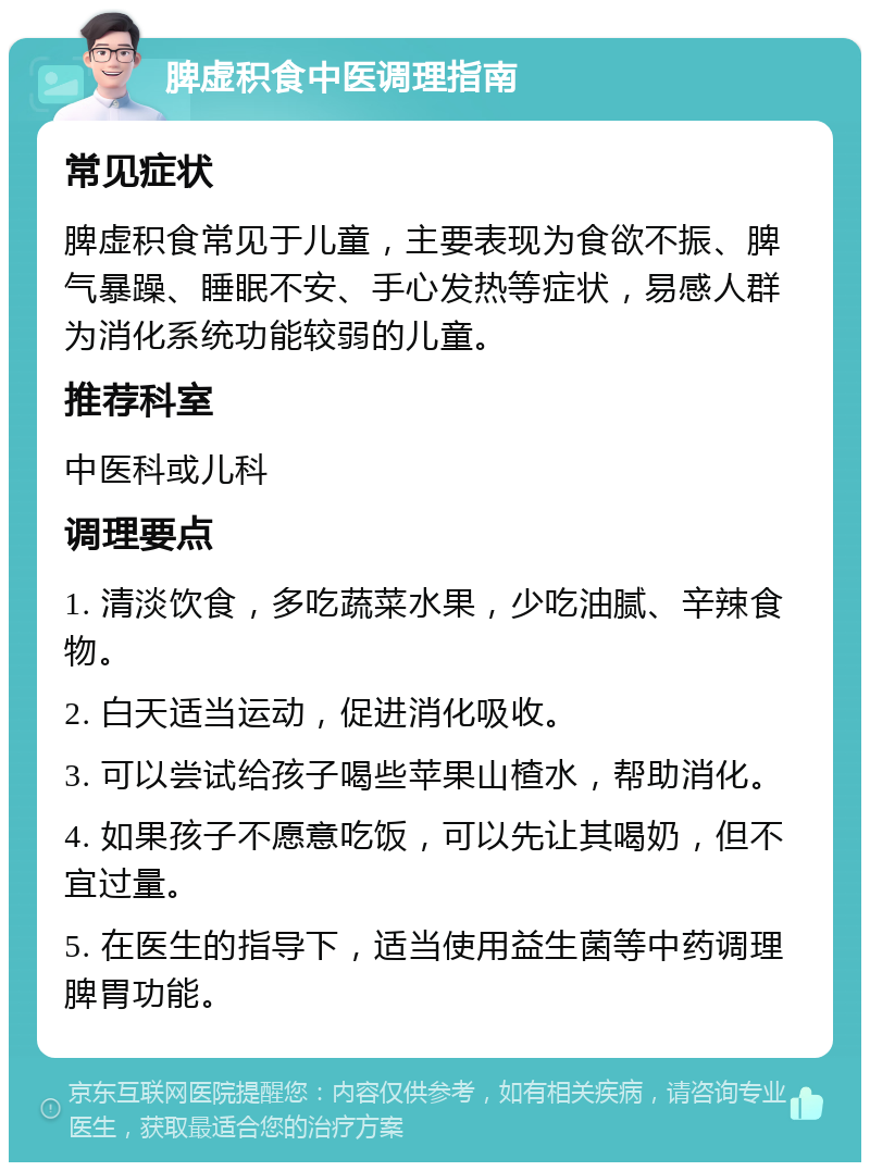 脾虚积食中医调理指南 常见症状 脾虚积食常见于儿童，主要表现为食欲不振、脾气暴躁、睡眠不安、手心发热等症状，易感人群为消化系统功能较弱的儿童。 推荐科室 中医科或儿科 调理要点 1. 清淡饮食，多吃蔬菜水果，少吃油腻、辛辣食物。 2. 白天适当运动，促进消化吸收。 3. 可以尝试给孩子喝些苹果山楂水，帮助消化。 4. 如果孩子不愿意吃饭，可以先让其喝奶，但不宜过量。 5. 在医生的指导下，适当使用益生菌等中药调理脾胃功能。