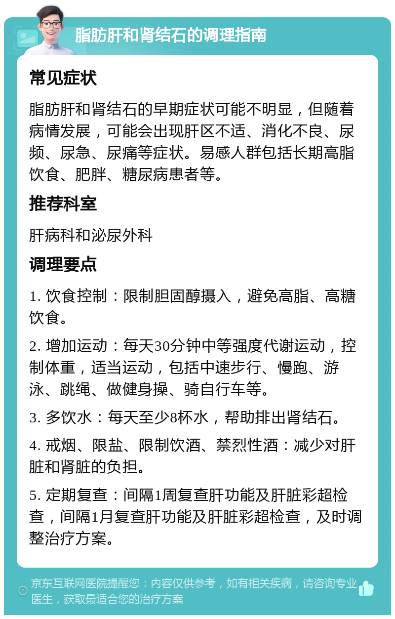 脂肪肝和肾结石的调理指南 常见症状 脂肪肝和肾结石的早期症状可能不明显，但随着病情发展，可能会出现肝区不适、消化不良、尿频、尿急、尿痛等症状。易感人群包括长期高脂饮食、肥胖、糖尿病患者等。 推荐科室 肝病科和泌尿外科 调理要点 1. 饮食控制：限制胆固醇摄入，避免高脂、高糖饮食。 2. 增加运动：每天30分钟中等强度代谢运动，控制体重，适当运动，包括中速步行、慢跑、游泳、跳绳、做健身操、骑自行车等。 3. 多饮水：每天至少8杯水，帮助排出肾结石。 4. 戒烟、限盐、限制饮酒、禁烈性酒：减少对肝脏和肾脏的负担。 5. 定期复查：间隔1周复查肝功能及肝脏彩超检查，间隔1月复查肝功能及肝脏彩超检查，及时调整治疗方案。