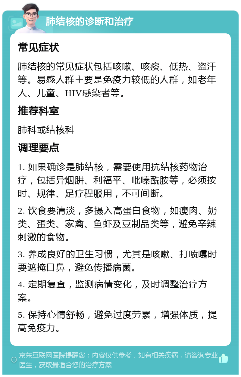 肺结核的诊断和治疗 常见症状 肺结核的常见症状包括咳嗽、咳痰、低热、盗汗等。易感人群主要是免疫力较低的人群，如老年人、儿童、HIV感染者等。 推荐科室 肺科或结核科 调理要点 1. 如果确诊是肺结核，需要使用抗结核药物治疗，包括异烟肼、利福平、吡嗪酰胺等，必须按时、规律、足疗程服用，不可间断。 2. 饮食要清淡，多摄入高蛋白食物，如瘦肉、奶类、蛋类、家禽、鱼虾及豆制品类等，避免辛辣刺激的食物。 3. 养成良好的卫生习惯，尤其是咳嗽、打喷嚏时要遮掩口鼻，避免传播病菌。 4. 定期复查，监测病情变化，及时调整治疗方案。 5. 保持心情舒畅，避免过度劳累，增强体质，提高免疫力。