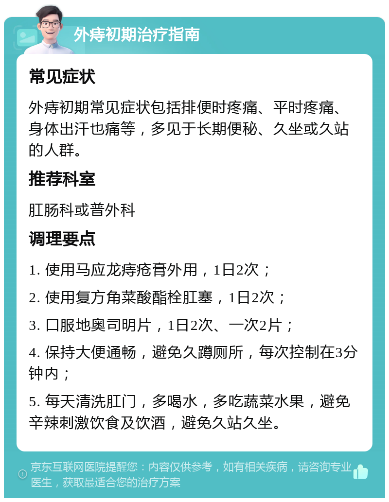 外痔初期治疗指南 常见症状 外痔初期常见症状包括排便时疼痛、平时疼痛、身体出汗也痛等，多见于长期便秘、久坐或久站的人群。 推荐科室 肛肠科或普外科 调理要点 1. 使用马应龙痔疮膏外用，1日2次； 2. 使用复方角菜酸酯栓肛塞，1日2次； 3. 口服地奥司明片，1日2次、一次2片； 4. 保持大便通畅，避免久蹲厕所，每次控制在3分钟内； 5. 每天清洗肛门，多喝水，多吃蔬菜水果，避免辛辣刺激饮食及饮酒，避免久站久坐。