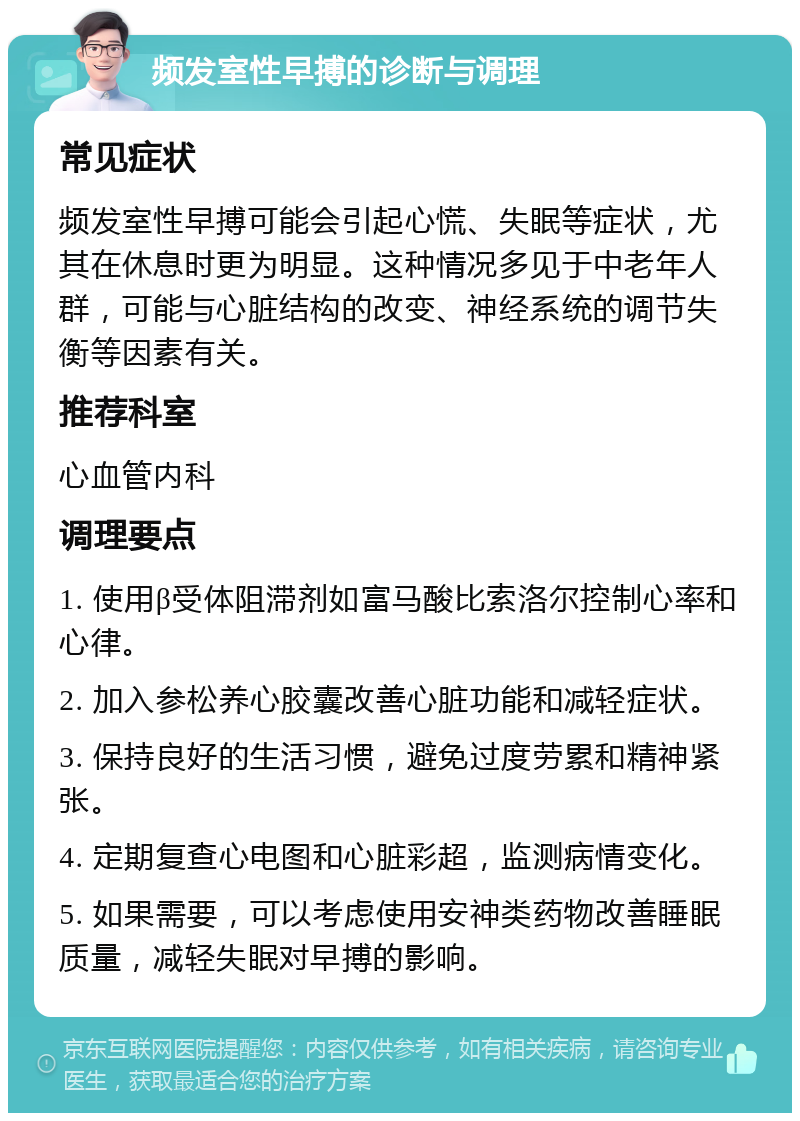 频发室性早搏的诊断与调理 常见症状 频发室性早搏可能会引起心慌、失眠等症状，尤其在休息时更为明显。这种情况多见于中老年人群，可能与心脏结构的改变、神经系统的调节失衡等因素有关。 推荐科室 心血管内科 调理要点 1. 使用β受体阻滞剂如富马酸比索洛尔控制心率和心律。 2. 加入参松养心胶囊改善心脏功能和减轻症状。 3. 保持良好的生活习惯，避免过度劳累和精神紧张。 4. 定期复查心电图和心脏彩超，监测病情变化。 5. 如果需要，可以考虑使用安神类药物改善睡眠质量，减轻失眠对早搏的影响。