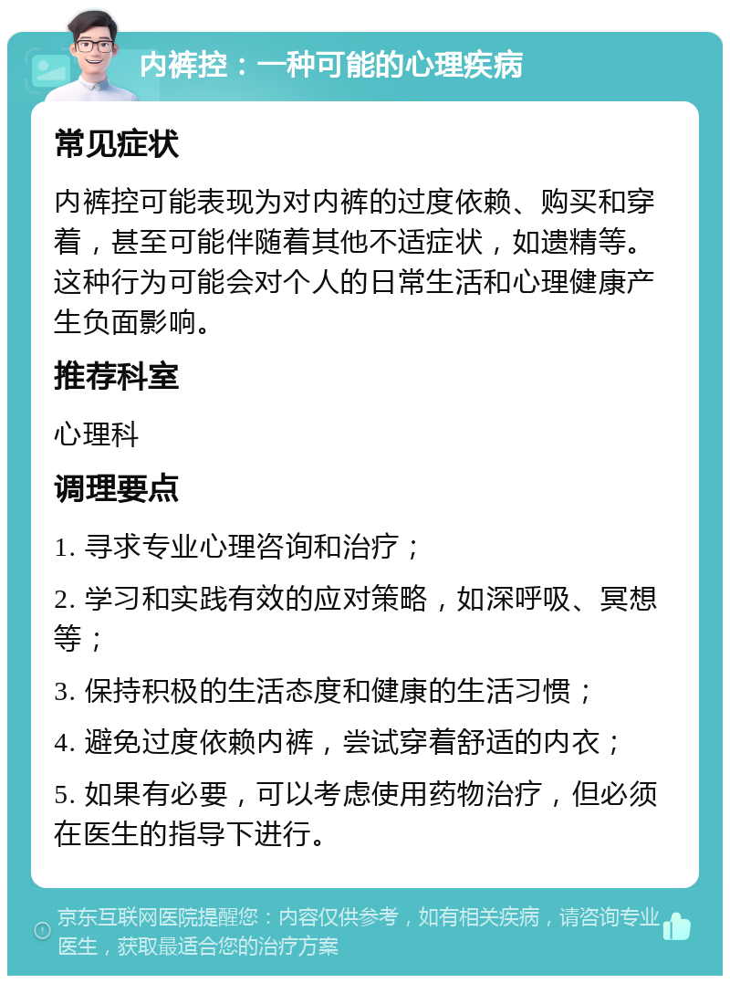 内裤控：一种可能的心理疾病 常见症状 内裤控可能表现为对内裤的过度依赖、购买和穿着，甚至可能伴随着其他不适症状，如遗精等。这种行为可能会对个人的日常生活和心理健康产生负面影响。 推荐科室 心理科 调理要点 1. 寻求专业心理咨询和治疗； 2. 学习和实践有效的应对策略，如深呼吸、冥想等； 3. 保持积极的生活态度和健康的生活习惯； 4. 避免过度依赖内裤，尝试穿着舒适的内衣； 5. 如果有必要，可以考虑使用药物治疗，但必须在医生的指导下进行。